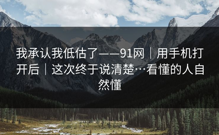 我承认我低估了——91网｜用手机打开后｜这次终于说清楚…看懂的人自然懂