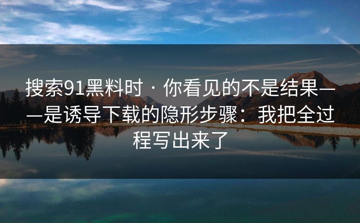搜索91黑料时 · 你看见的不是结果——是诱导下载的隐形步骤：我把全过程写出来了