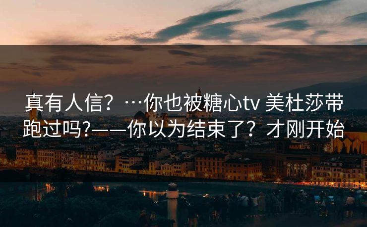 真有人信？…你也被糖心tv 美杜莎带跑过吗?——你以为结束了？才刚开始