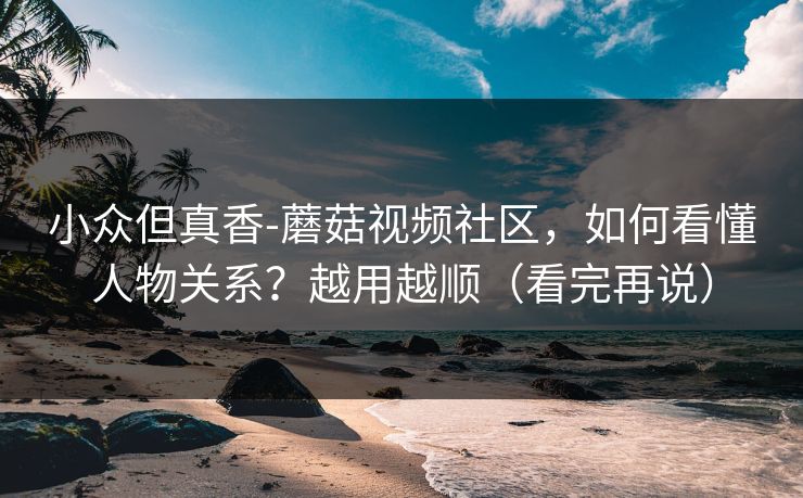 小众但真香-蘑菇视频社区，如何看懂人物关系？越用越顺（看完再说）