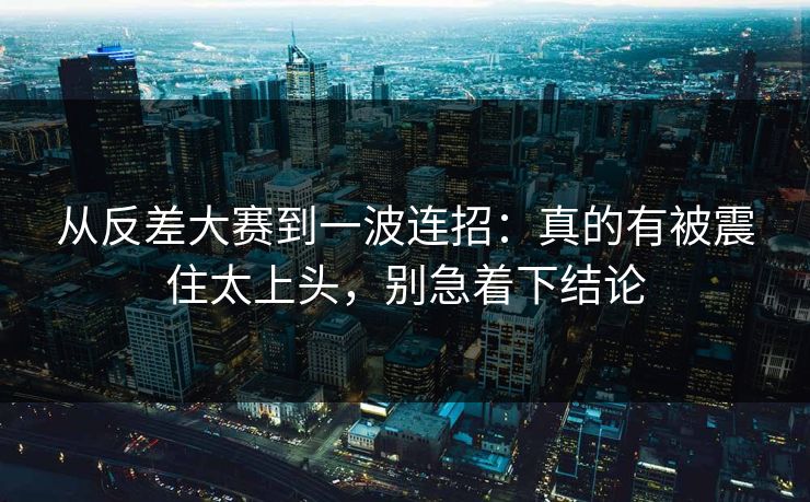 从反差大赛到一波连招：真的有被震住太上头，别急着下结论