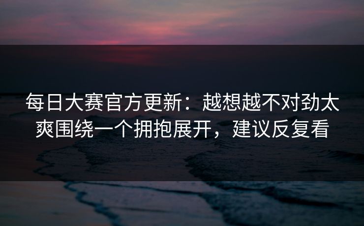 每日大赛官方更新：越想越不对劲太爽围绕一个拥抱展开，建议反复看