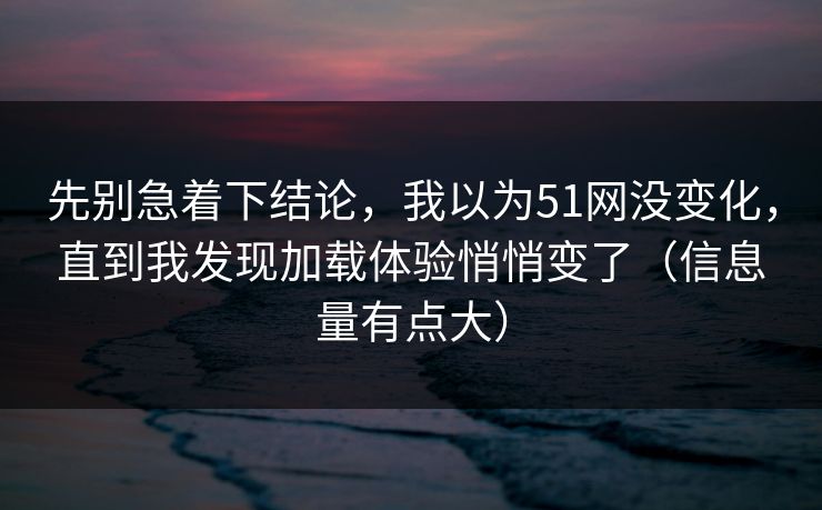 先别急着下结论，我以为51网没变化，直到我发现加载体验悄悄变了（信息量有点大）