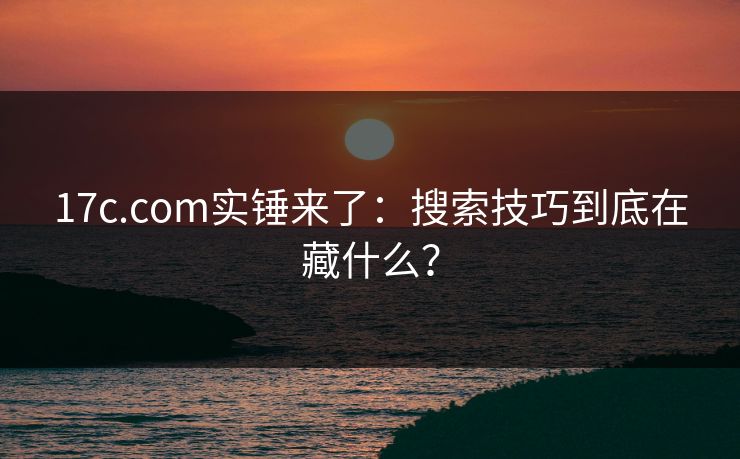 17c.com实锤来了:搜索技巧到底在藏什么? 17c.com实锤来了:搜索技巧到底在藏什么?