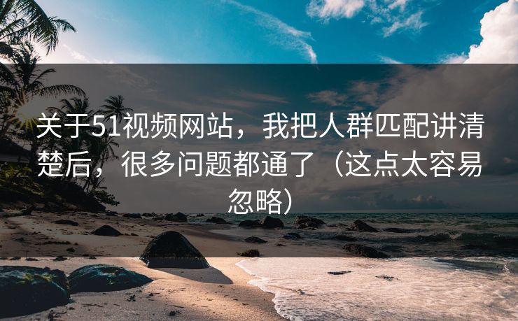 关于51视频网站，我把人群匹配讲清楚后，很多问题都通了（这点太容易忽略）