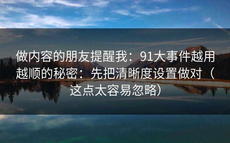 做内容的朋友提醒我：91大事件越用越顺的秘密：先把清晰度设置做对（这点太容易忽略）