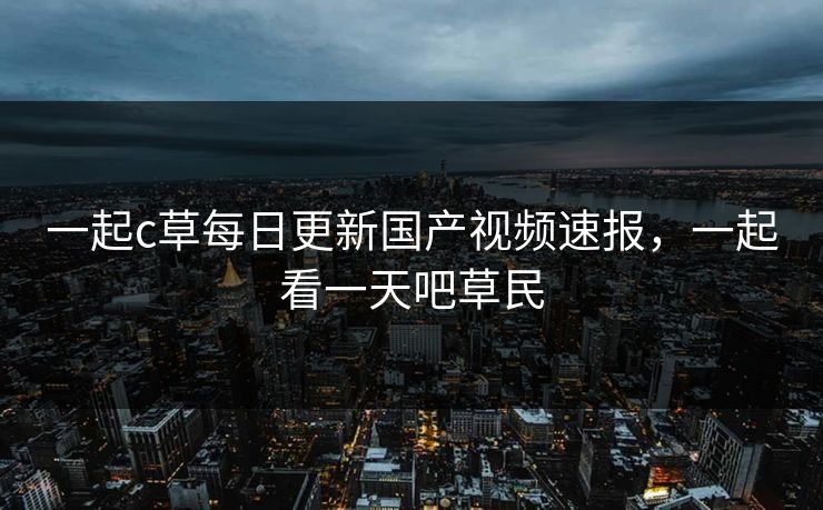 一起c草每日更新国产视频速报，一起看一天吧草民