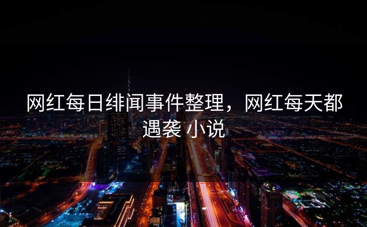 网红每日绯闻事件整理，网红每天都遇袭 小说