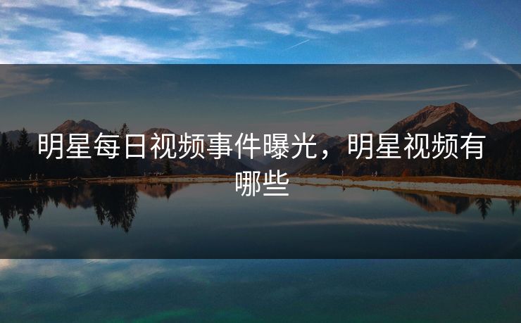 明星每日视频事件曝光，明星视频有哪些