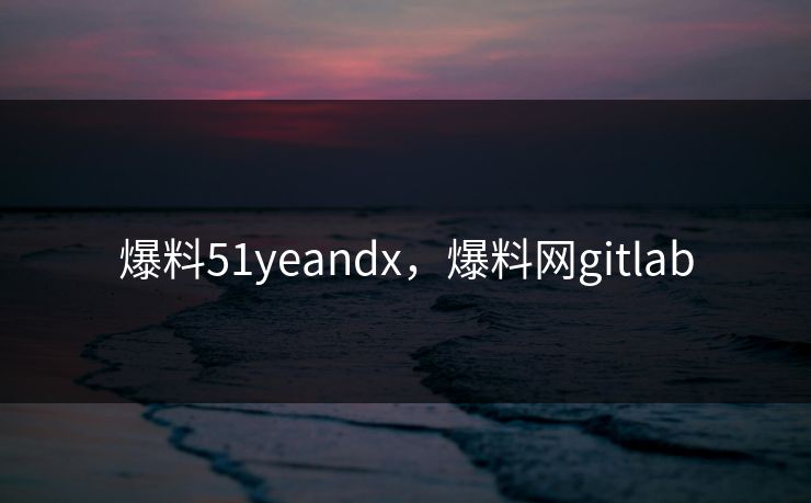爆料51yeandx，爆料网gitlab