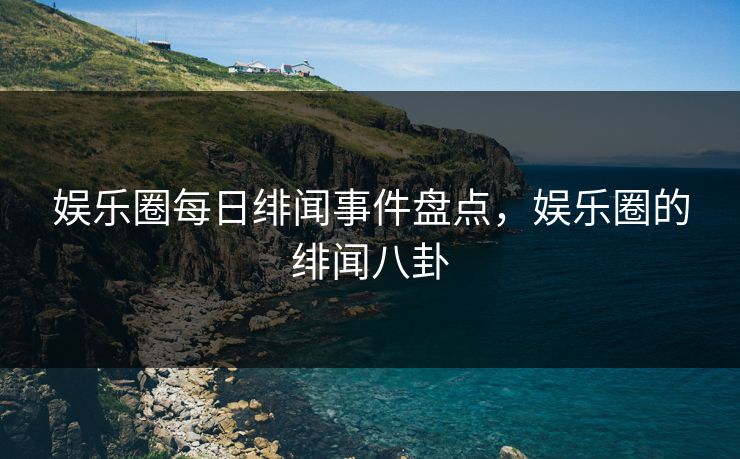 娱乐圈每日绯闻事件盘点，娱乐圈的绯闻八卦
