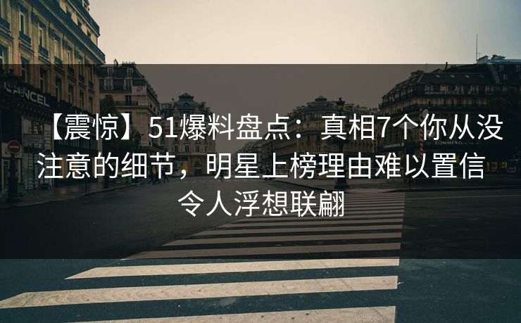 【震惊】51爆料盘点：真相7个你从没注意的细节，明星上榜理由难以置信令人浮想联翩