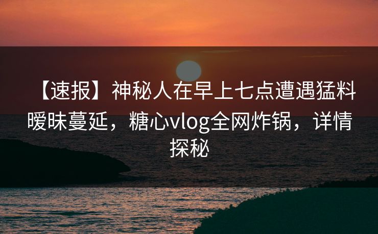 【速报】神秘人在早上七点遭遇猛料 暧昧蔓延，糖心vlog全网炸锅，详情探秘