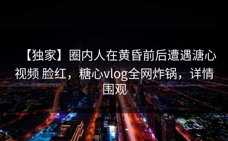 【独家】圈内人在黄昏前后遭遇溏心视频 脸红，糖心vlog全网炸锅，详情围观