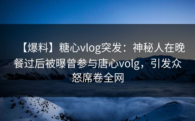 【爆料】糖心vlog突发：神秘人在晚餐过后被曝曾参与唐心volg，引发众怒席卷全网