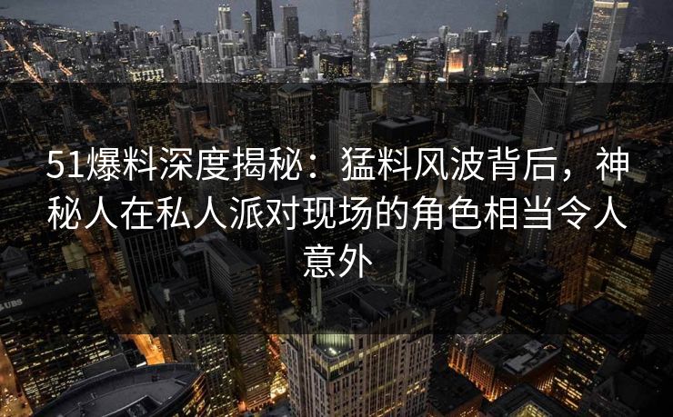 51爆料深度揭秘：猛料风波背后，神秘人在私人派对现场的角色相当令人意外