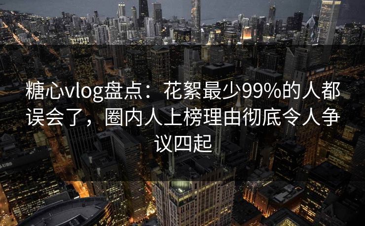 糖心vlog盘点：花絮最少99%的人都误会了，圈内人上榜理由彻底令人争议四起