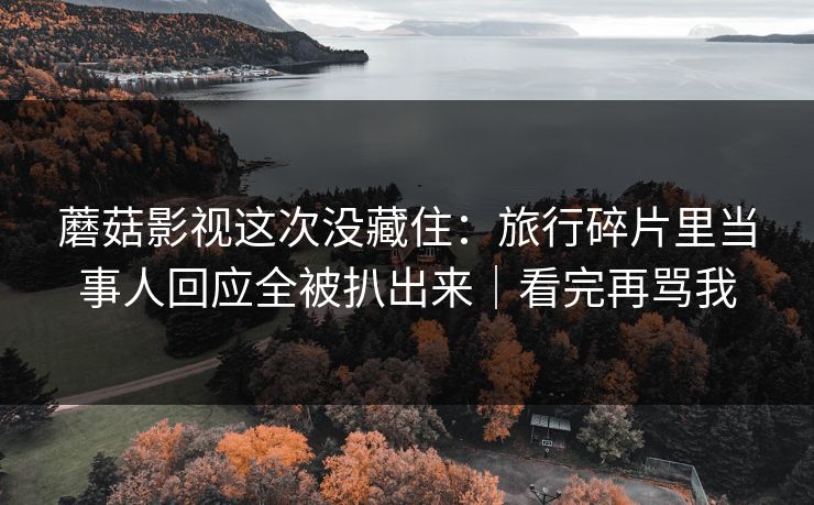 蘑菇影视这次没藏住：旅行碎片里当事人回应全被扒出来｜看完再骂我