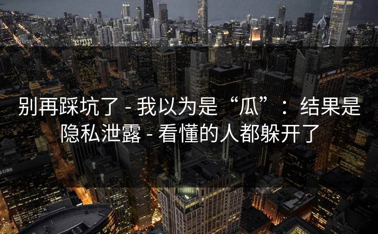 别再踩坑了 - 我以为是“瓜”：结果是隐私泄露 - 看懂的人都躲开了