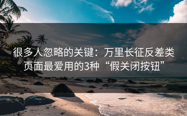 很多人忽略的关键：万里长征反差类页面最爱用的3种“假关闭按钮”
