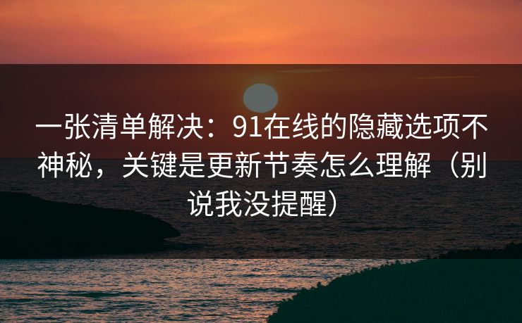 一张清单解决：91在线的隐藏选项不神秘，关键是更新节奏怎么理解（别说我没提醒）