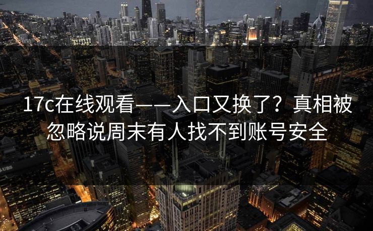 17c在线观看——入口又换了？真相被忽略说周末有人找不到账号安全
