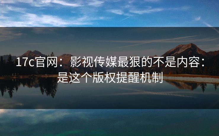 17c官网：影视传媒最狠的不是内容：是这个版权提醒机制